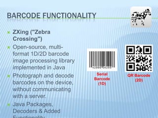 BARCODE FUNCTIONALITY








ZXing ("Zebra
Crossing")
Open-source, multiformat 1D/2D barcode
image processing library
implemented in Java
Photograph and decode
barcodes on the device,
without communicating
with a server.
Java Packages,
Decoders & Added

Serial
Barcode
(1D)

QR Barcode
(2D)

 