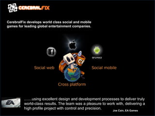 CerebralFix develops world class social and mobile
games for leading global entertainment companies.




                                        sp

                Social web                           Social mobile



                              Cross platform


          ……using excellent design and development processes to deliver truly
          world-class results. The team was a pleasure to work with, delivering a
          high profile project with control and precision.   Joe Cain, EA Games
 
