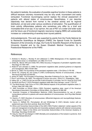 2001 Yearbook of Intensive Care and Emergency Medicine. J-L Vincent (Ed.), Springer, Berlin, pp. 386-396
the patient’
s bedside, the evaluation of possible cognitive function in these patients is
difficult because voluntary movements may be very small, inconsistent and easily
exhausted. Functional neuroimaging cannot replace the clinical assessment of
patients with altered states of consciousness. Nevertheless, it can describe
objectively how deviant from normal is the cerebral activity and its regional
distribution, at rest and under various conditions of stimulation. The quantification of
brain activity differentiates patients who sometimes only differ by a brief and
incomplete blink of an eye. In our opinion, the use of PET on a wider and wider scale
and the future use of functional magnetic resonance imaging (fMRI) will substantially
increase our understanding of severely brain injured patients.
Acknowledgements. This work was supported by grants from the Fonds National de
la Recherche Scientifique de Belgique (FNRS), the Special Funds for Scientific
Research of the University of Liège, the Funds for Scientific Research of the Erasme
University Hospital and by the Queen Elisabeth Medical Foundation. SL is
Postdoctoral Researcher at the FNRS.
References
1. Andrews K, Murphy L, Munday R and Littlewood C (1996) Misdiagnosis of the vegetative state:
retrospective study in a rehabilitation unit. BMJ 313:13-16
2. Childs NL, Mercer WN and Childs HW (1993) Accuracy of diagnosis of persistent vegetative state.
Neurology 43:1465-1467
3. Wade DT and Johnston C (1999) The permanent vegetative state: practical guidance on diagnosis
and management. BMJ 319:841-844
4. Bernat JL (1992) The boundaries of the persistent vegetative state. J Clin Ethics 3:176-180
5. Zeman AZ, Grayling AC and Cowey A (1997) Contemporary theories of consciousness. J Neurol
Neurosurg Psychiatry 62:549-552
6. James W (1890). The Principles of Psychology, Macmillan Publishing Co Inc, New York, 1890
7. Plum F and Posner JB (1983). The diagnosis of stupor and coma., Davis,F.A., Philadelphia, 1983
8. Gallup GG, Jr. (1997) On the rise and fall of self-conception in primates. Ann N Y Acad Sci 818:72-82
9. Jennett B and Plum F (1972) Persistent vegetative state after brain damage. Lancet 1:734-737
10. The Multi-Society Task Force on PVS (1994) Medical aspects of the persistent vegetative state (1).
N Engl J Med 330:1499-1508
11. ANA Committee on Ethical Affairs (1993) Persistent vegetative state: report of the American
Neurological Association Committee on Ethical Affairs. Ann Neurol 33:386-390
12. American Congress of Rehabilitation Medicine (1995) Recommendations for use of uniform
nomenclature pertinent to patients with severe alterations of consciousness. Arch Phys Med Rehabil
205-209
13. Giacino JT (1997) Disorders of consciousness: differential diagnosis and neuropathologic features.
Semin Neurol 17:105-111
14. Cairns H, Oldfield RC, Pennybacker JB and Whitteridge D (1941) Akinetic mutism with an
epidermoid cyst of the third ventricle. Brain 64:273-290
15. Ethics and Humanities Subcommittee of the AAN (1993) Position statement: certain aspects of the
care and management of profoundly and irreversibly paralyzed patients with retained consciousness
and cognition. Report of the Ethics and Humanities Subcommittee of the American Academy of
Neurology. Neurology 43:222-223
16. Haig AJ, Katz RT and Sahgal V (1987) Mortality and complications of the locked-in syndrome. Arch
Phys Med Rehabil 68:24-27
 