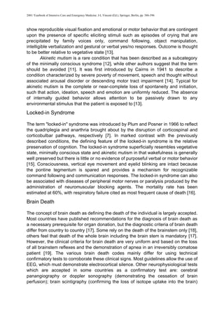 2001 Yearbook of Intensive Care and Emergency Medicine. J-L Vincent (Ed.), Springer, Berlin, pp. 386-396
show reproducible visual fixation and emotional or motor behavior that are contingent
upon the presence of specific eliciting stimuli such as episodes of crying that are
precipitated by family voices only, command following, object manipulation,
intelligible verbalization and gestural or verbal yes/no responses. Outcome is thought
to be better relative to vegetative state [13].
Akinetic mutism is a rare condition that has been described as a subcategory
of the minimally conscious syndrome [12], while other authors suggest that the term
should be avoided [11]. It was first introduced by Cairns in 1941 to describe a
condition characterized by severe poverty of movement, speech and thought without
associated arousal disorder or descending motor tract impairment [14]. Typical for
akinetic mutism is the complete or near-complete loss of spontaneity and initiation,
such that action, ideation, speech and emotion are uniformly reduced. The absence
of internally guided behavior allows attention to be passively drawn to any
environmental stimulus that the patient is exposed to [13].
Locked-in Syndrome
The term "locked-in" syndrome was introduced by Plum and Posner in 1966 to reflect
the quadriplegia and anarthria brought about by the disruption of corticospinal and
corticobulbar pathways, respectively [7]. In marked contrast with the previously
described conditions, the defining feature of the locked-in syndrome is the relative
preservation of cognition. The locked-in syndrome superficially resembles vegetative
state, minimally conscious state and akinetic mutism in that wakefulness is generally
well preserved but there is little or no evidence of purposeful verbal or motor behavior
[15]. Consciousness, vertical eye movement and eyelid blinking are intact because
the pontine tegmentum is spared and provides a mechanism for recognizable
command following and communication responses. The locked-in syndrome can also
be associated with diseases of peripheral motor nerves or paralysis produced by the
administration of neuromuscular blocking agents. The mortality rate has been
estimated at 60%, with respiratory failure cited as most frequent cause of death [16].
Brain Death
The concept of brain death as defining the death of the individual is largely accepted.
Most countries have published recommendations for the diagnosis of brain death as
a necessary prerequisite for organ donation, but the diagnostic criteria of brain death
differ from country to country [17]. Some rely on the death of the brainstem only [18],
others feel that death of the whole brain including the brain stem is mandatory [17].
However, the clinical criteria for brain death are very uniform and based on the loss
of all brainstem reflexes and the demonstration of apnea in an irreversibly comatose
patient [19]. The various brain death codes mainly differ for using technical
confirmatory tests to corroborate these clinical signs. Most guidelines allow the use of
EEG, which must demonstrate electrocortical silence. Other neurophysiological tests
which are accepted in some countries as a confirmatory test are: cerebral
panangiography or doppler sonography (demonstrating the cessation of brain
perfusion); brain scintigraphy (confirming the loss of isotope uptake into the brain)
 