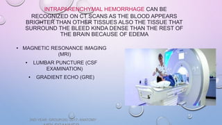 INTRAPARENCHYMAL HEMORRHAGE CAN BE
RECOGNIZED ON CT SCANS AS THE BLOOD APPEARS
BRIGHTER THAN OTHER TISSUES ALSO THE TISSUE THAT
SURROUND THE BLEED KINDA DENSE THAN THE REST OF
THE BRAIN BECAUSE OF EDEMA
• MAGNETIC RESONANCE IMAGING
(MRI)
• LUMBAR PUNCTURE (CSF
EXAMINATION)
• GRADIENT ECHO (GRE)
2ND YEAR: GROUP(26) -2017- ANATOMY
 