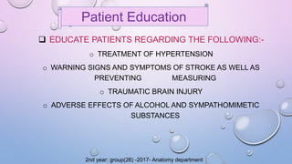  EDUCATE PATIENTS REGARDING THE FOLLOWING:-
o TREATMENT OF HYPERTENSION
o WARNING SIGNS AND SYMPTOMS OF STROKE AS WELL AS
PREVENTING MEASURING
o TRAUMATIC BRAIN INJURY
o ADVERSE EFFECTS OF ALCOHOL AND SYMPATHOMIMETIC
SUBSTANCES
Patient Education
2nd year: group(26) -2017- Anatomy department
 
