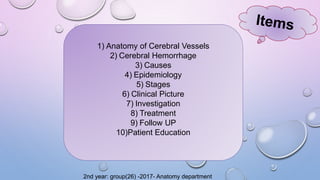 1) Anatomy of Cerebral Vessels
2) Cerebral Hemorrhage
3) Causes
4) Epidemiology
5) Stages
6) Clinical Picture
7) Investigation
8) Treatment
9) Follow UP
10)Patient Education
2nd year: group(26) -2017- Anatomy department
 