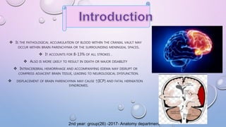  IS THE PATHOLOGICAL ACCUMULATION OF BLOOD WITHIN THE CRANIAL VAULT MAY
OCCUR WITHIN BRAIN PARENCHYMA OR THE SURROUNDING MENINGEAL SPACES.
 IT ACCOUNTS FOR 8-13% OF ALL STROKES .
 ALSO IS MORE LIKELY TO RESULT IN DEATH OR MAJOR DISABILITY
 INTRACEREBRAL HEMORRHAGE AND ACCOMPANYING EDEMA MAY DISRUPT OR
COMPRESS ADJACENT BRAIN TISSUE, LEADING TO NEUROLOGICAL DYSFUNCTION.
 DISPLACEMENT OF BRAIN PARENCHYMA MAY CAUSE ↑(ICP) AND FATAL HERNIATION
SYNDROMES.
2nd year: group(26) -2017- Anatomy department
 
