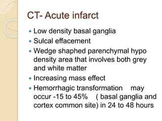 CT- Acute infarct
 Low density basal ganglia
 Sulcal effacement
 Wedge shaphed parenchymal hypo
density area that involves both grey
and white matter
 Increasing mass effect
 Hemorrhagic transformation may
occur -15 to 45% ( basal ganglia and
cortex common site) in 24 to 48 hours
 