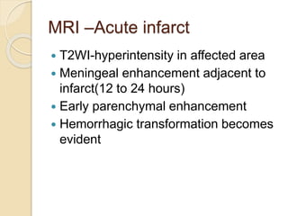MRI –Acute infarct
 T2WI-hyperintensity in affected area
 Meningeal enhancement adjacent to
infarct(12 to 24 hours)
 Early parenchymal enhancement
 Hemorrhagic transformation becomes
evident
 