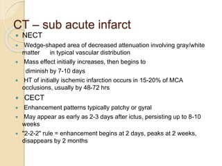 CT – sub acute infarct
 NECT
 Wedge-shaped area of decreased attenuation involving gray/white
matter in typical vascular distribution
 Mass effect initially increases, then begins to
diminish by 7-10 days
 HT of initially ischemic infarction occurs in 15-20% of MCA
occlusions, usually by 48-72 hrs
 CECT
 Enhancement patterns typically patchy or gyral
 May appear as early as 2-3 days after ictus, persisting up to 8-10
weeks
 "2-2-2" rule = enhancement begins at 2 days, peaks at 2 weeks,
disappears by 2 months
 