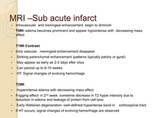 MRI –Sub acute infarct
 Intravascular and meningeal enhancement begin to diminish
TIWI- edema becomes prominent and appear hypointense with decreasing mass
effect
T1WI Contrast
 Intra vascular , meningeal enhancement disappear
 Striking parenchymal enhancement (patterns typically patchy or gyral)
 May appear as early as 2-3 days after ictus
 Can persist up to 8-10 weeks
 HT: Signal changes of evolving hemorrhage
T2WI
 Hyperintense edema with decreasing mass effect
 Fogging effect- in 2nd week sometime decrease in T2 hyper intensity due to
reduction in edema and leakage of protein from cell lysis
 Early Wallerian degeneration -well-defined hypointense band in corticospinal tract
 If HT occurs, signal changes of evolving hemorrhage are observed
 