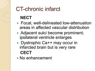 CT-chronic infarct
NECT
 Focal, well-delineated low-attenuation
areas in affected vascular distribution
 Adjacent sulci become prominent;
ipsilateral ventricle enlarges
 Dystrophic Ca++ may occur in
infarcted brain but is very rare
CECT
 No enhancement
 