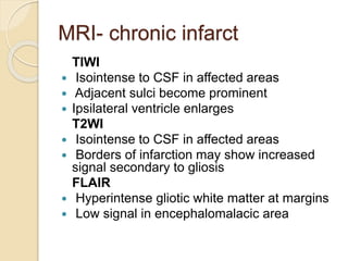 MRI- chronic infarct
TlWI
 Isointense to CSF in affected areas
 Adjacent sulci become prominent
 Ipsilateral ventricle enlarges
T2WI
 Isointense to CSF in affected areas
 Borders of infarction may show increased
signal secondary to gliosis
FLAIR
 Hyperintense gliotic white matter at margins
 Low signal in encephalomalacic area
 