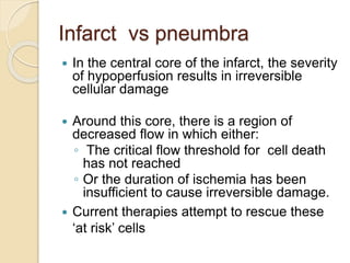 Infarct vs pneumbra
 In the central core of the infarct, the severity
of hypoperfusion results in irreversible
cellular damage
 Around this core, there is a region of
decreased flow in which either:
◦ The critical flow threshold for cell death
has not reached
◦ Or the duration of ischemia has been
insufficient to cause irreversible damage.
 Current therapies attempt to rescue these
‘at risk’ cells
 
