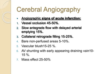 Cerebral Angiography
 Angiographic signs of acute infarction:
1. Vessel occlusion 45-50%.
2. Slow antegrade flow with delayed arterial
emptying 15%.
3. Collateral retrograde filling 15-25%.
4. Bare non-perfused areas 5-10%.
5. Vascular blush15-25 %.
6. AV shunting with early appearing draining vain10-
15 %.
7. Mass effect 25-50%
 
