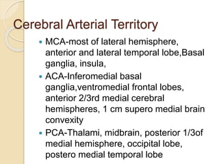 Cerebral Arterial Territory
 MCA-most of lateral hemisphere,
anterior and lateral temporal lobe,Basal
ganglia, insula,
 ACA-Inferomedial basal
ganglia,ventromedial frontal lobes,
anterior 2/3rd medial cerebral
hemispheres, 1 cm supero medial brain
convexity
 PCA-Thalami, midbrain, posterior 1/3of
medial hemisphere, occipital lobe,
postero medial temporal lobe
 
