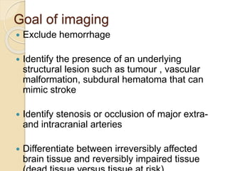 Goal of imaging
 Exclude hemorrhage
 Identify the presence of an underlying
structural lesion such as tumour , vascular
malformation, subdural hematoma that can
mimic stroke
 Identify stenosis or occlusion of major extra-
and intracranial arteries
 Differentiate between irreversibly affected
brain tissue and reversibly impaired tissue
 