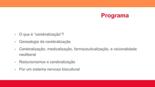 Programa
• O que é “cerebralização”?
• Genealogia da cerebralização
• Cerebralização, medicalização, farmaceuticalização, e racionalidade
neoliberal
• Reducionismos e cerebralização
• Por um sistema nervoso biocultural
 