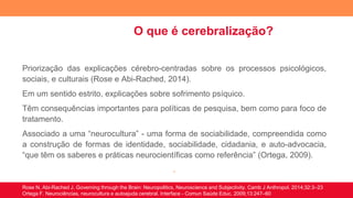 O que é cerebralização?
Priorização das explicações cérebro-centradas sobre os processos psicológicos,
sociais, e culturais (Rose e Abi-Rached, 2014).
Em um sentido estrito, explicações sobre sofrimento psíquico.
Têm consequências importantes para políticas de pesquisa, bem como para foco de
tratamento.
Associado a uma “neurocultura” - uma forma de sociabilidade, compreendida como
a construção de formas de identidade, sociabilidade, cidadania, e auto-advocacia,
“que têm os saberes e práticas neurocientíficas como referência” (Ortega, 2009).
.
Rose N, Abi-Rached J. Governing through the Brain: Neuropolitics, Neuroscience and Subjectivity. Camb J Anthropol. 2014;32:3–23
Ortega F. Neurociências, neurocultura e autoajuda cerebral. Interface - Comun Saúde Educ. 2009;13:247–60
 