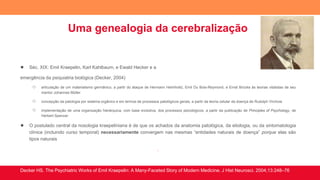 Uma genealogia da cerebralização
● Séc. XIX: Emil Kraepelin, Karl Kahlbaum, e Ewald Hecker e a
emergência da psiquiatria biológica (Decker, 2004)
○ articulação de um materialismo germânico, a partir do ataque de Hermann Helmholtz, Emil Du Bois-Reymond, e Ernst Brücke às teorias vitalistas de seu
mentor Johannes Müller
○ concepção da patologia por sistema orgânico e em termos de processos patológicos gerais, a partir da teoria celular da doença de Rudolph Virchow
○ implementação de uma organização hierárquica, com base evolutiva, dos processos psicológicos, a partir da publicação de Principles of Psychology, de
Herbert Spencer
● O postulado central da nosologia kraepeliniana é de que os achados da anatomia patológica, da etiologia, ou da sintomatologia
clínica (incluindo curso temporal) necessariamente convergem nas mesmas “entidades naturais de doença” porque elas são
tipos naturais
.
Decker HS. The Psychiatric Works of Emil Kraepelin: A Many-Faceted Story of Modern Medicine. J Hist Neurosci. 2004;13:248–76
 