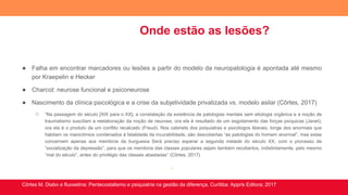 Onde estão as lesões?
● Falha em encontrar marcadores ou lesões a partir do modelo da neuropatologia é apontada até mesmo
por Kraepelin e Hecker
● Charcot: neurose funcional e psiconeurose
● Nascimento da clínica psicológica e a crise da subjetividade privatizada vs. modelo asilar (Côrtes, 2017)
○ “Na passagem do século [XIX para o XX], a constatação da existência de patologias mentais sem etiologia orgânica e a noção de
traumatismo suscitam a reelaboração da noção de neurose, ora ela é resultado de um esgotamento das forças psíquicas (Janet),
ora ela é o produto de um conflito recalcado (Freud). Nos cabinets dos psiquiatras e psicólogos liberais, longe dos anormais que
habitam os manicômios condenados à fatalidade da incurabilidade, são descobertas “as patologias do homem anormal”, mas estas
concernem apenas aos membros da burguesia Será preciso esperar a segunda metade do século XX, com o processo de
“socialização da depressão”, para que os membros das classes populares sejam também recobertos, indistintamente, pelo mesmo
“mal do século”, antes do privilégio das classes abastadas” (Côrtes, 2017)
.
Côrtes M. Diabo e fluoxetina: Pentecostalismo e psiquiatria na gestão da diferença. Curitiba: Appris Editora; 2017
 