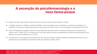 A ascenção da psicofarmacologia e o
nexo farma-psique
● Década de 1950: clorpromazina (1952), imipramina (1955), iproniazid (1952), Miltown™ (1955)
● A relação cultural com o Miltown irá produzir também novas percepções sobre a ansiedade e o sofrimento psicológico que
produzem o terreno para o desenvolvimento de outras drogas de “estilo de vida”, como o diazepam e a fluoxetina (Tone, 2012)
● Essa reconfiguração da relação social com os psicofármacos também promove a entrada da depressão nos transtornos de
“gente comum” (Côrtes, 2017) - formação de um nexo farma-psique a partir da proliferação de produtos psicofarmacêuticos que
afetam a neuroquímica (Williams et al., 2019)
● “A ingerência da nova engenharia psiquiátrica não tem mais como pauta o problema eugênico da degeneração racial, e sim a
produção de uma modulação neuroquímica infinita dos indivíduos” (Côrtes, 2017)
.
Tone A. The Age of Anxiety: A History of America’s Turbulent Affair with Tranquilizers. 1o ed. Nova Iorque: Basic Books; 2012
Côrtes M. Diabo e fluoxetina: Pentecostalismo e psiquiatria na gestão da diferença. Curitiba: Appris Editora; 2017
Williams S, Katz S, Martin P. The Neuro-Complex: Some Comments and Convergences. MediaTropes. 2011;3:135–46.
 