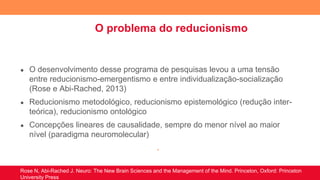 O problema do reducionismo
● O desenvolvimento desse programa de pesquisas levou a uma tensão
entre reducionismo-emergentismo e entre individualização-socialização
(Rose e Abi-Rached, 2013)
● Reducionismo metodológico, reducionismo epistemológico (redução inter-
teórica), reducionismo ontológico
● Concepções lineares de causalidade, sempre do menor nível ao maior
nível (paradigma neuromolecular)
.
Rose N, Abi-Rached J. Neuro: The New Brain Sciences and the Management of the Mind. Princeton, Oxford: Princeton
University Press
 