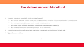 Um sistema nervoso biocultural
● Processos emergentes, causalidade circular vertical e horizontal
○ Mente encarnada (“embodied”): envolvendo mais do que só o encéfalo e incluindo um envolvimento mais geral das outras estruturas e processos corporais;
○ Mente embarcada (“embedded”), funcionando somente em relação a um ambiente externo;
○ Mente enativa (“enacted”), envolvendo não somente os processos neurais, mas tudo aquilo que o organismo faz;
○ Mente estendida (“Extended”) para o ambiente do organismo (p ex, pelo uso de ferramentas).
● Produção de sentido (encarnada, embarcada no ambiente, e socialmente construída) como forma de ação
● Epigenética como evidência
.
 