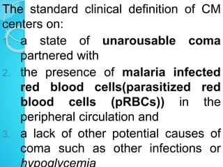 The standard clinical definition of CM
centers on:
1. a state of unarousable coma
partnered with
2. the presence of malaria infected
red blood cells(parasitized red
blood cells (pRBCs)) in the
peripheral circulation and
3. a lack of other potential causes of
coma such as other infections or
 