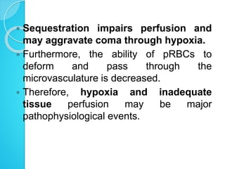  Sequestration impairs perfusion and
may aggravate coma through hypoxia.
 Furthermore, the ability of pRBCs to
deform and pass through the
microvasculature is decreased.
 Therefore, hypoxia and inadequate
tissue perfusion may be major
pathophysiological events.
 