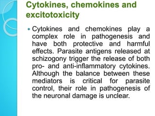 Cytokines, chemokines and
excitotoxicity
 Cytokines and chemokines play a
complex role in pathogenesis and
have both protective and harmful
effects. Parasite antigens released at
schizogony trigger the release of both
pro- and anti-inflammatory cytokines.
Although the balance between these
mediators is critical for parasite
control, their role in pathogenesis of
the neuronal damage is unclear.
 