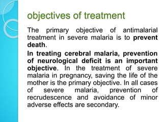 objectives of treatment
The primary objective of antimalarial
treatment in severe malaria is to prevent
death.
In treating cerebral malaria, prevention
of neurological deficit is an important
objective. In the treatment of severe
malaria in pregnancy, saving the life of the
mother is the primary objective. In all cases
of severe malaria, prevention of
recrudescence and avoidance of minor
adverse effects are secondary.
 