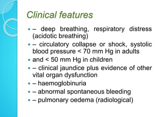 Clinical features
 – deep breathing, respiratory distress
(acidotic breathing)
 – circulatory collapse or shock, systolic
blood pressure < 70 mm Hg in adults
 and < 50 mm Hg in children
 – clinical jaundice plus evidence of other
vital organ dysfunction
 – haemoglobinuria
 – abnormal spontaneous bleeding
 – pulmonary oedema (radiological)
 