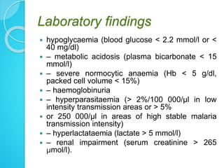Laboratory findings
 hypoglycaemia (blood glucose < 2.2 mmol/l or <
40 mg/dl)
 – metabolic acidosis (plasma bicarbonate < 15
mmol/l)
 – severe normocytic anaemia (Hb < 5 g/dl,
packed cell volume < 15%)
 – haemoglobinuria
 – hyperparasitaemia (> 2%/100 000/μl in low
intensity transmission areas or > 5%
 or 250 000/μl in areas of high stable malaria
transmission intensity)
 – hyperlactataemia (lactate > 5 mmol/l)
 – renal impairment (serum creatinine > 265
μmol/l).
 