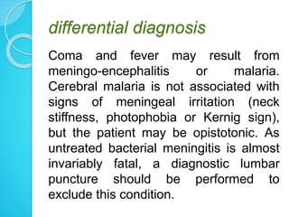 differential diagnosis
Coma and fever may result from
meningo-encephalitis or malaria.
Cerebral malaria is not associated with
signs of meningeal irritation (neck
stiffness, photophobia or Kernig sign),
but the patient may be opistotonic. As
untreated bacterial meningitis is almost
invariably fatal, a diagnostic lumbar
puncture should be performed to
exclude this condition.
 