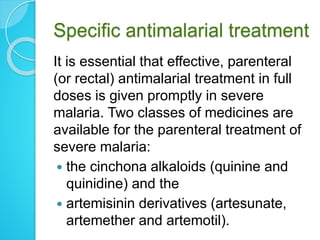 Specific antimalarial treatment
It is essential that effective, parenteral
(or rectal) antimalarial treatment in full
doses is given promptly in severe
malaria. Two classes of medicines are
available for the parenteral treatment of
severe malaria:
 the cinchona alkaloids (quinine and
quinidine) and the
 artemisinin derivatives (artesunate,
artemether and artemotil).
 