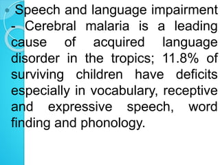  Speech and language impairment
- Cerebral malaria is a leading
cause of acquired language
disorder in the tropics; 11.8% of
surviving children have deficits
especially in vocabulary, receptive
and expressive speech, word
finding and phonology.
 