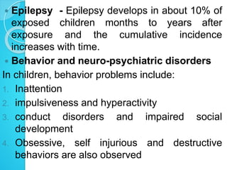  Epilepsy - Epilepsy develops in about 10% of
exposed children months to years after
exposure and the cumulative incidence
increases with time.
 Behavior and neuro-psychiatric disorders
In children, behavior problems include:
1. Inattention
2. impulsiveness and hyperactivity
3. conduct disorders and impaired social
development
4. Obsessive, self injurious and destructive
behaviors are also observed
 