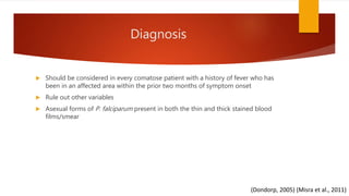 Diagnosis
 Should be considered in every comatose patient with a history of fever who has
been in an affected area within the prior two months of symptom onset
 Rule out other variables
 Asexual forms of P. falciparum present in both the thin and thick stained blood
films/smear
(Dondorp, 2005) (Misra et al., 2011)
 