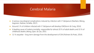Cerebral Malaria
 A serious neurological complications induced by infection with P. falciparum (Nanfack, Bilong,
Kagmeni, Nathan, & Bella, 2017)
 Around 1 % of children infected with P. falciparum will develop CM(Storm & Craig, 2014)
 A leading cause of malaria mortality, responsible for almost 20 % of adult deaths and 15 % of
childhood deaths (Wang, Qian, & Cao, 2015
 11 % sequelae - long-term damage from the development of CM (Polimeni & Prato, 2014)
 