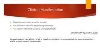 Clinical Manifestation
 Patient cannot localize a painful stimulus
 Has peripheral asexual P. falciparum parasitemia
 Has no other identified causes of an encephalopathy
(World Health Organization, 2000)
Generally, patients have a history of a 2 or 3 day fever along with the subsequent abrupt onset of convulsions
and/or severely impaired consciousness
 