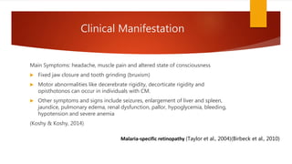 Clinical Manifestation
Main Symptoms: headache, muscle pain and altered state of consciousness
 Fixed jaw closure and tooth grinding (bruxism)
 Motor abnormalities like decerebrate rigidity, decorticate rigidity and
opisthotonos can occur in individuals with CM.
 Other symptoms and signs include seizures, enlargement of liver and spleen,
jaundice, pulmonary edema, renal dysfunction, pallor, hypoglycemia, bleeding,
hypotension and severe anemia
(Koshy & Koshy, 2014)
Malaria-specific retinopathy (Taylor et al., 2004)(Birbeck et al., 2010)
 