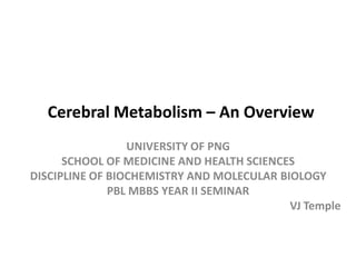 Cerebral Metabolism – An Overview
UNIVERSITY OF PNG
SCHOOL OF MEDICINE AND HEALTH SCIENCES
DISCIPLINE OF BIOCHEMISTRY AND MOLECULAR BIOLOGY
PBL MBBS YEAR II SEMINAR
VJ Temple
 