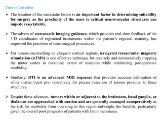 Tumor Location
 The location of the metastatic lesion is an important factor in determining suitability
for surgery as the proximity of the mass to critical neurovascular structures can
impede resectability.
 The advent of stereotactic imaging guidance, which provides real-time feedback of the
3-D coordinates of registered instruments within the patient’s regional anatomy, has
improved the precision of neurosurgical procedures.
 For tumors encroaching on eloquent cortical regions, navigated transcranial magnetic
stimulation (nTMS) is one effective technique for precisely and noninvasively mapping
the motor cortex to maximize extent of resection while minimizing postoperative
morbidity.
 Similarly, DTI is an advanced MRI sequence that provides accurate delineation of
white matter tracts pre- operatively for precise resection of lesions proximal to these
structures.
 Despite these advances, tumors within or adjacent to the brainstem, basal ganglia, or
thalamus are approached with caution and are generally managed nonoperatively as
the risk for morbidity from operating in this region outweighs the benefits, particularly
given the overall poor prognosis of patients with brain metastases.
 