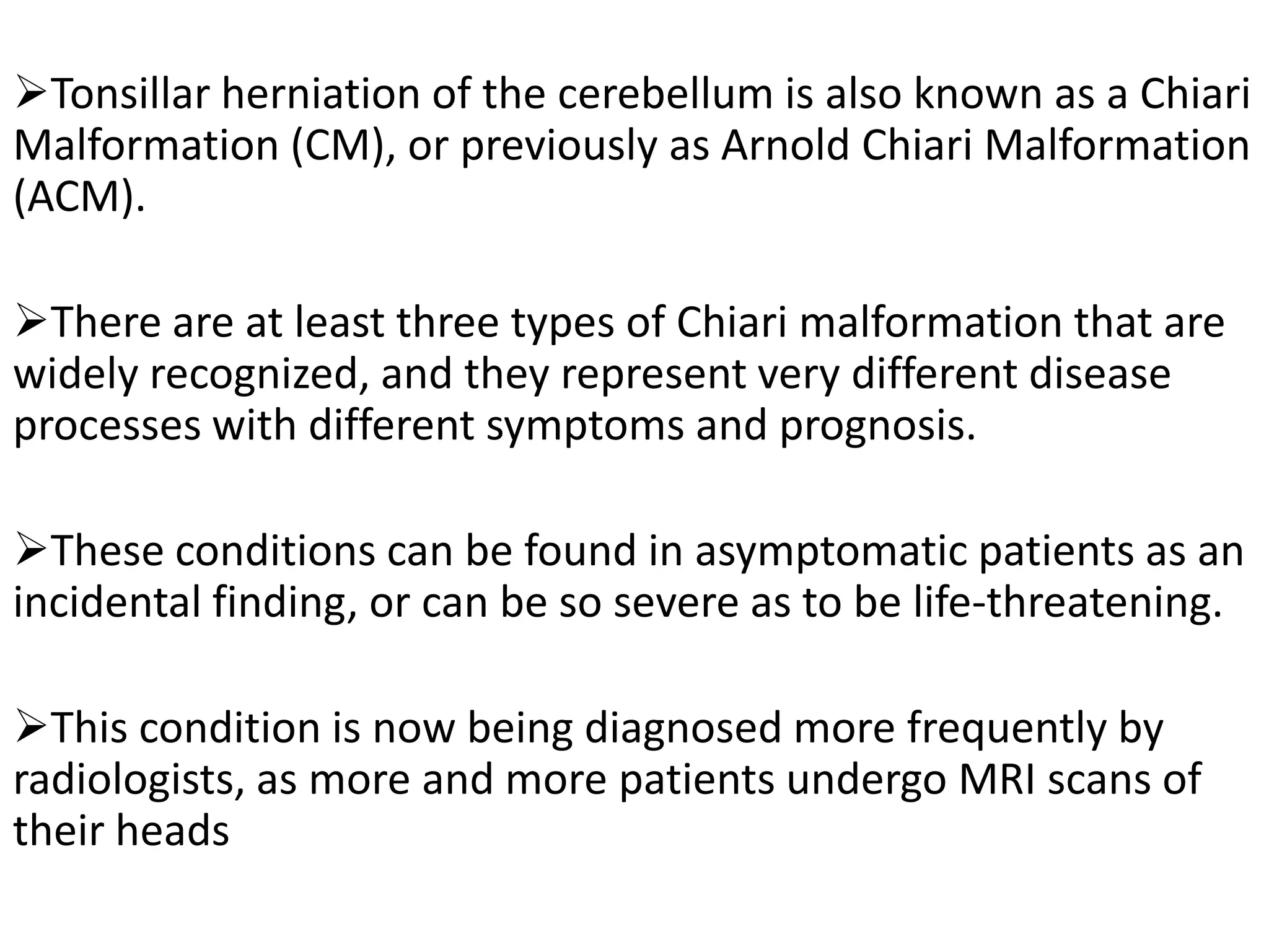 Tonsillar herniation of the cerebellum is also known as a Chiari
Malformation (CM), or previously as Arnold Chiari Malformation
(ACM).

There are at least three types of Chiari malformation that are
widely recognized, and they represent very different disease
processes with different symptoms and prognosis.

These conditions can be found in asymptomatic patients as an
incidental finding, or can be so severe as to be life-threatening.

This condition is now being diagnosed more frequently by
radiologists, as more and more patients undergo MRI scans of
their heads
 