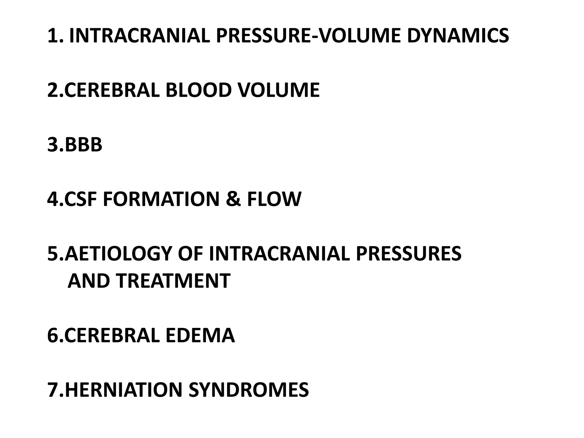 1. INTRACRANIAL PRESSURE-VOLUME DYNAMICS

2.CEREBRAL BLOOD VOLUME

3.BBB

4.CSF FORMATION & FLOW

5.AETIOLOGY OF INTRACRANIAL PRESSURES
  AND TREATMENT

6.CEREBRAL EDEMA

7.HERNIATION SYNDROMES
 