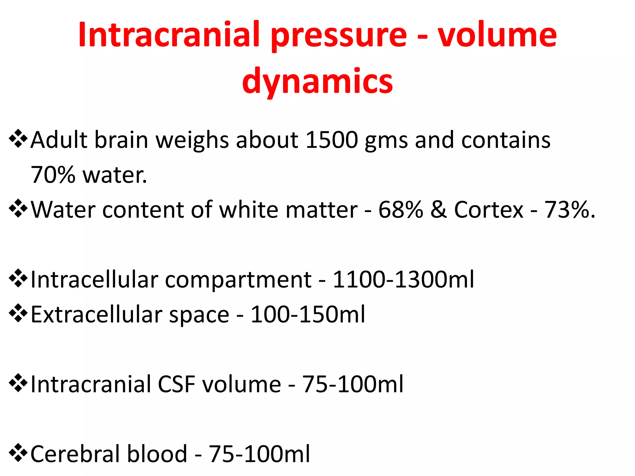 Intracranial pressure - volume
                dynamics
Adult brain weighs about 1500 gms and contains
 70% water.
Water content of white matter - 68% & Cortex - 73%.

Intracellular compartment - 1100-1300ml
Extracellular space - 100-150ml

Intracranial CSF volume - 75-100ml

Cerebral blood - 75-100ml
 