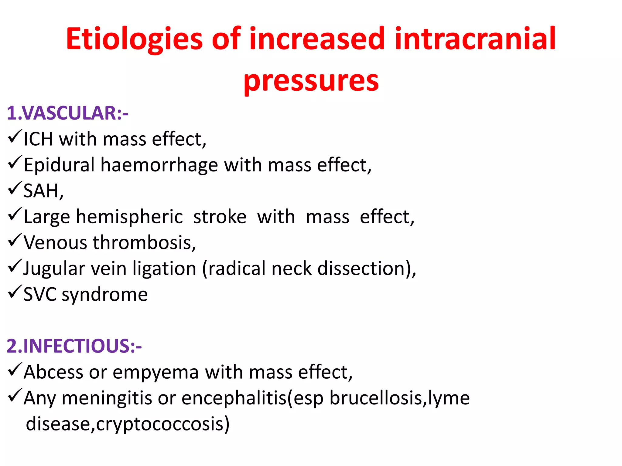 Etiologies of increased intracranial
                    pressures
1.VASCULAR:-
ICH with mass effect,
Epidural haemorrhage with mass effect,
SAH,
Large hemispheric stroke with mass effect,
Venous thrombosis,
Jugular vein ligation (radical neck dissection),
SVC syndrome

2.INFECTIOUS:-
Abcess or empyema with mass effect,
Any meningitis or encephalitis(esp brucellosis,lyme
  disease,cryptococcosis)
 