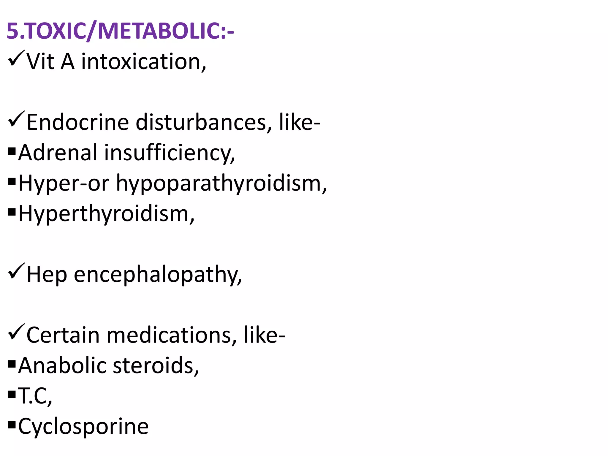 5.TOXIC/METABOLIC:-
Vit A intoxication,

Endocrine disturbances, like-
Adrenal insufficiency,
Hyper-or hypoparathyroidism,
Hyperthyroidism,

Hep encephalopathy,

Certain medications, like-
Anabolic steroids,
T.C,
Cyclosporine
 