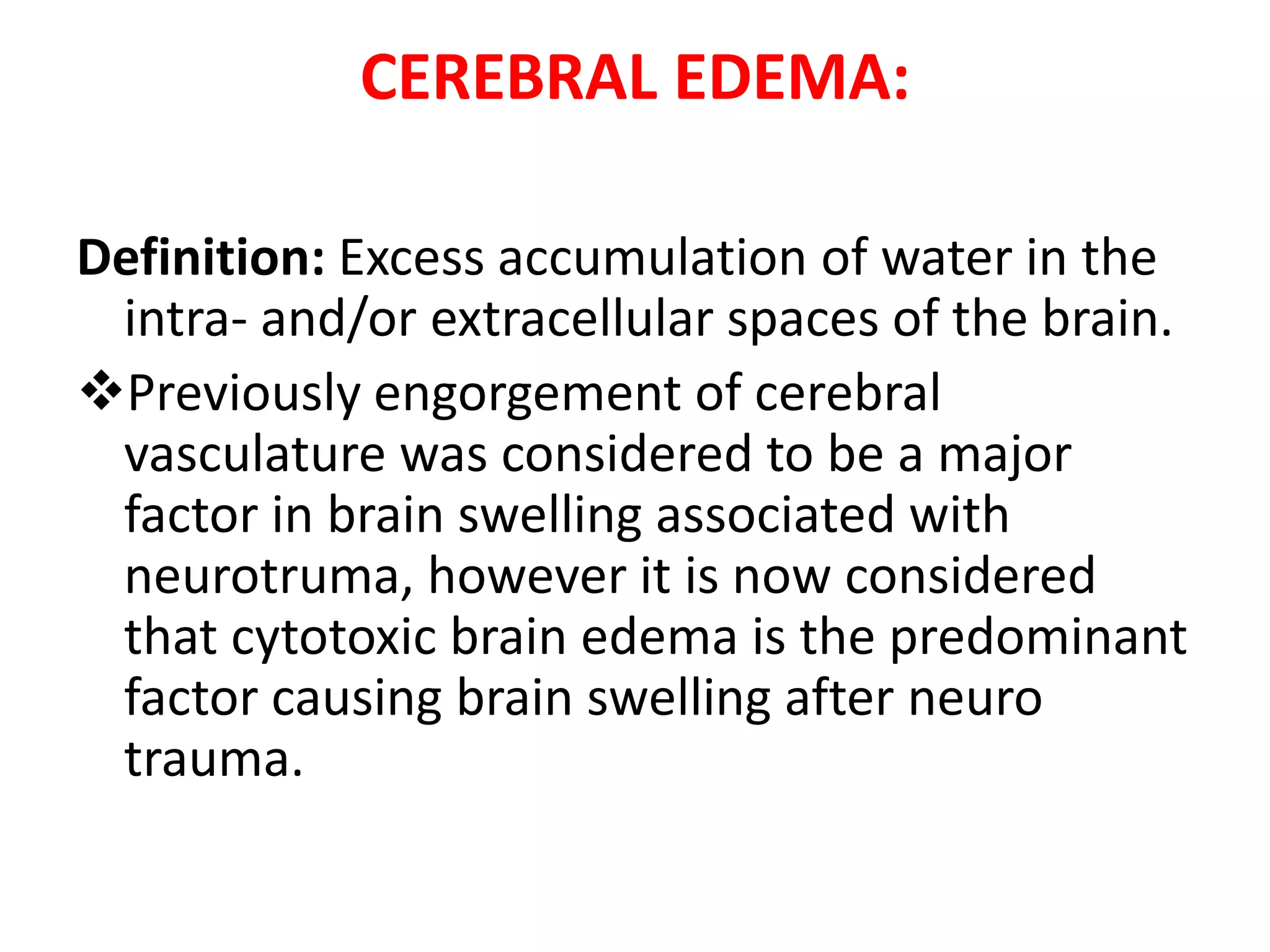 CEREBRAL EDEMA:

Definition: Excess accumulation of water in the
 intra- and/or extracellular spaces of the brain.
Previously engorgement of cerebral
 vasculature was considered to be a major
 factor in brain swelling associated with
 neurotruma, however it is now considered
 that cytotoxic brain edema is the predominant
 factor causing brain swelling after neuro
 trauma.
 