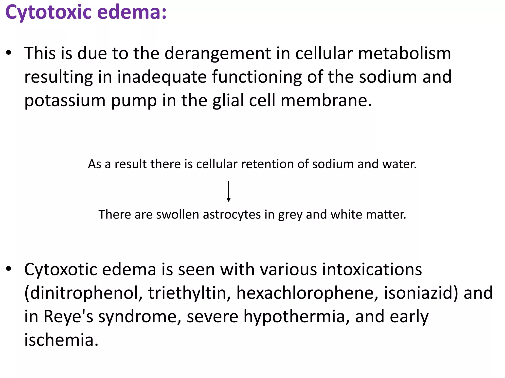 Cytotoxic edema:
• This is due to the derangement in cellular metabolism
  resulting in inadequate functioning of the sodium and
  potassium pump in the glial cell membrane.


          As a result there is cellular retention of sodium and water.


           There are swollen astrocytes in grey and white matter.



• Cytoxotic edema is seen with various intoxications
  (dinitrophenol, triethyltin, hexachlorophene, isoniazid) and
  in Reye's syndrome, severe hypothermia, and early
  ischemia.
 