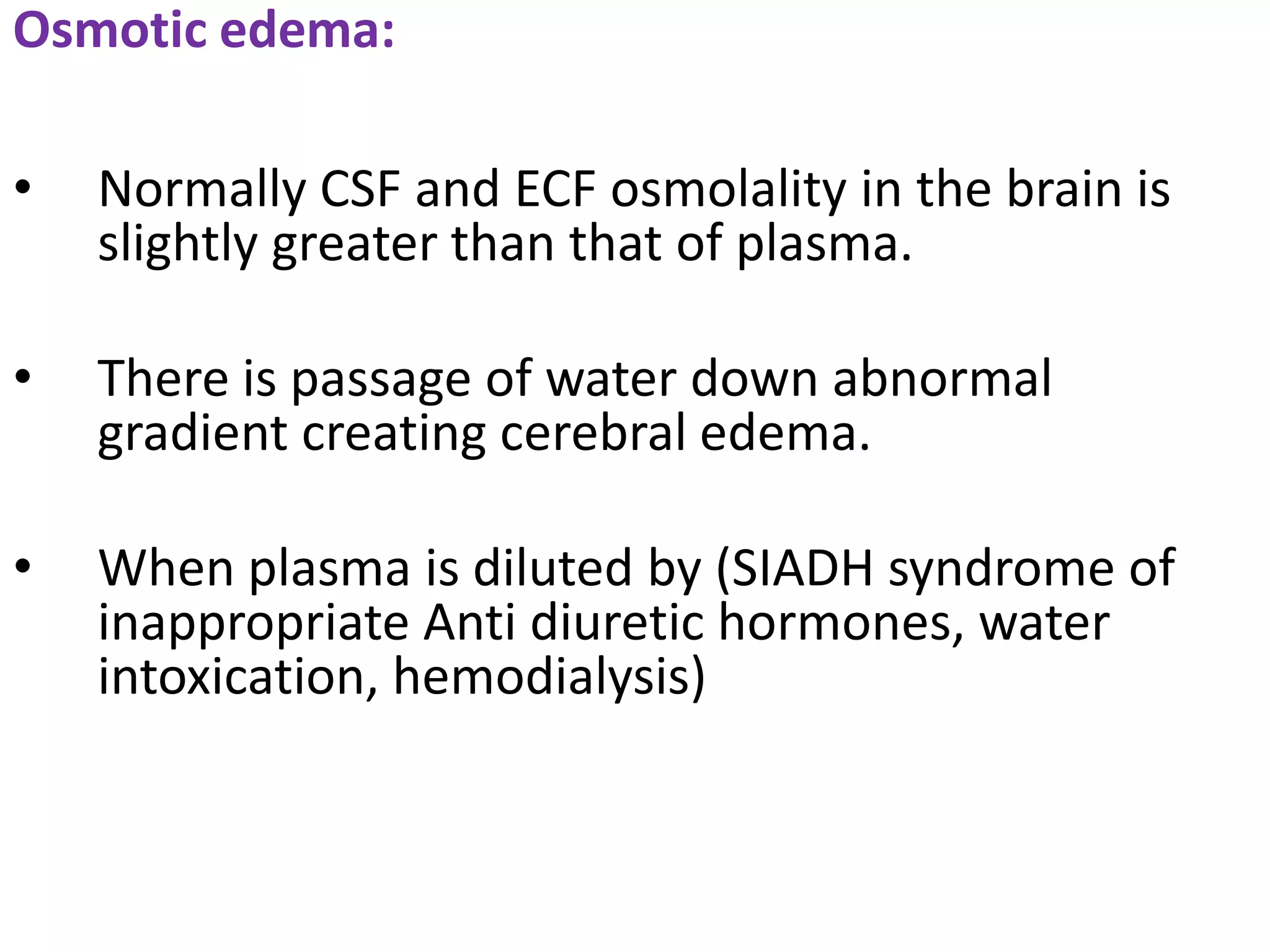 Osmotic edema:

•   Normally CSF and ECF osmolality in the brain is
    slightly greater than that of plasma.

•   There is passage of water down abnormal
    gradient creating cerebral edema.

•   When plasma is diluted by (SIADH syndrome of
    inappropriate Anti diuretic hormones, water
    intoxication, hemodialysis)
 
