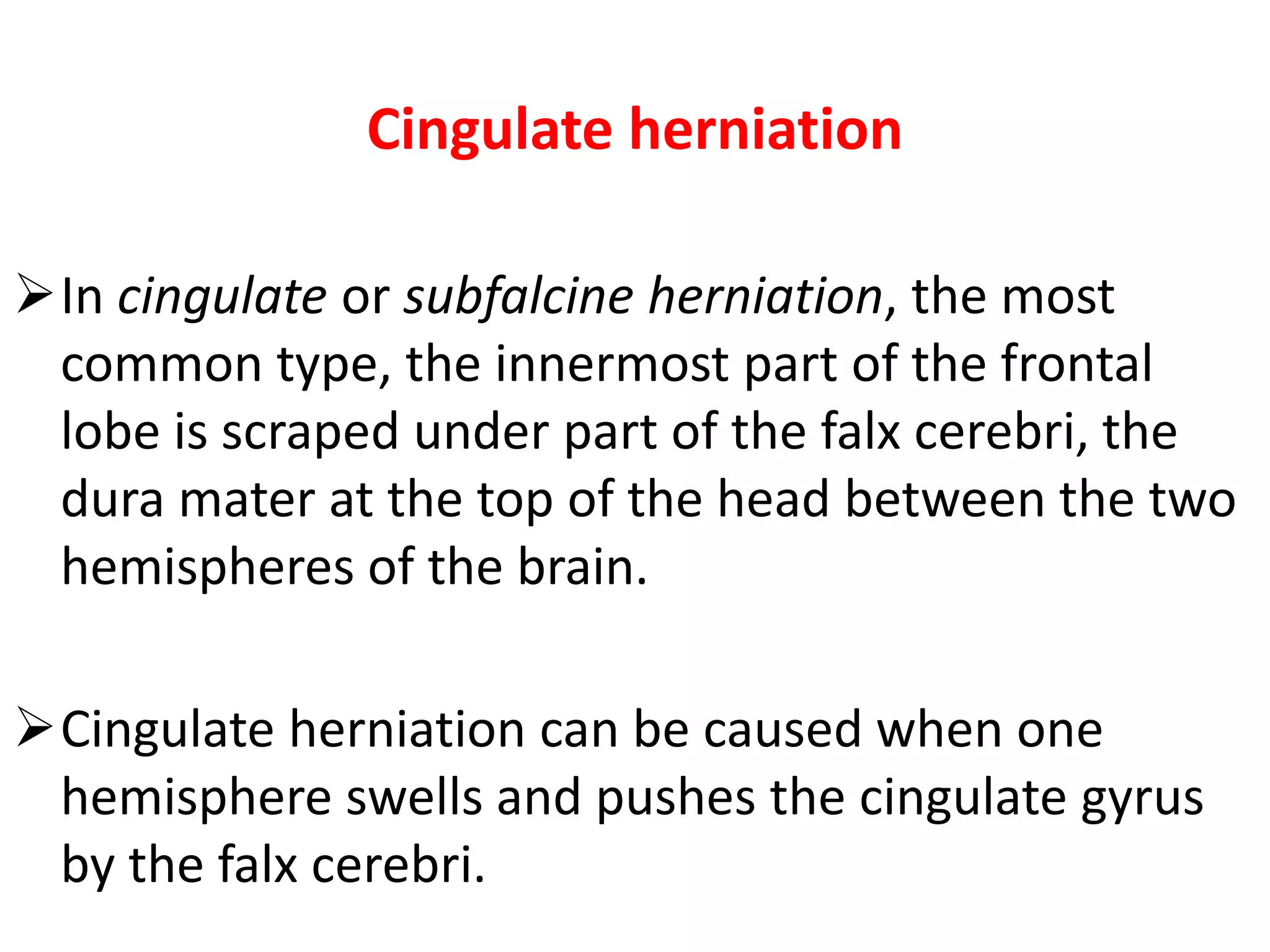 Cingulate herniation

In cingulate or subfalcine herniation, the most
 common type, the innermost part of the frontal
 lobe is scraped under part of the falx cerebri, the
 dura mater at the top of the head between the two
 hemispheres of the brain.

Cingulate herniation can be caused when one
 hemisphere swells and pushes the cingulate gyrus
 by the falx cerebri.
 